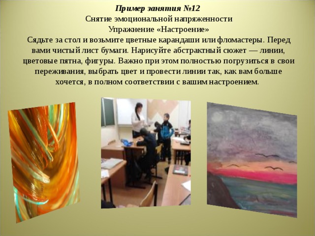 Пример занятия №12  Снятие эмоциональной напряженности  Упражнение «Настроение»  Сядьте за стол и возьмите цветные карандаши или фломастеры. Перед вами чистый лист бумаги. Нарисуйте абстрактный сюжет — линии, цветовые пятна, фигуры. Важно при этом полностью погрузиться в свои переживания, выбрать цвет и провести линии так, как вам больше хочется, в полном соответствии с вашим настроением.       