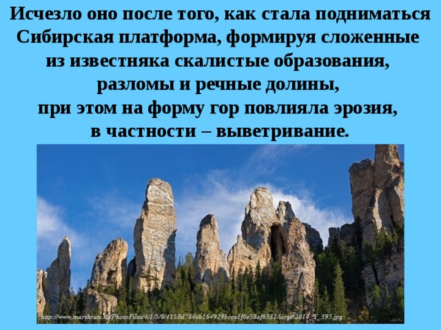 Исчезло оно после того, как стала подниматься Сибирская платформа, формируя сложенные  из известняка скалистые образования,  разломы и речные долины,  при этом на форму гор повлияла эрозия,  в частности – выветривание. 