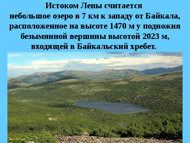 Истоком Лены считается  небольшое озеро в 7 км к западу от Байкала, расположенное на высоте 1470 м у подножия безымянной вершины высотой 2023 м, входящей в Байкальский хребет. 