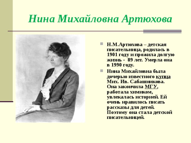 Нина Михайловна Артюхова Н.М.Артюхова – детская писательница, родилась в 1901 году и прожила долгую жизнь - 89 лет. Умерла она в 1990 году. Нина Михайловна была дочерью известного купца Мих. Ив. Сабашникова. Она закончила МГУ , работала химиком, увлекалась историей. Ей очень нравилось писать рассказы для детей. Поэтому она стала детской писательницей. 