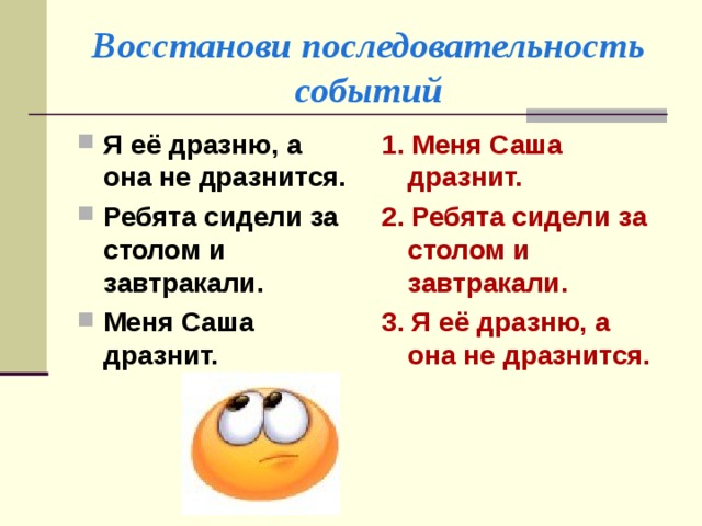 Восстанови последовательность событий Я её дразню, а она не дразнится. Ребята сидели за столом и завтракали. Меня Саша дразнит. 1. Меня Саша дразнит. 2. Ребята сидели за столом и завтракали. 3.  Я её дразню, а она не дразнится.  