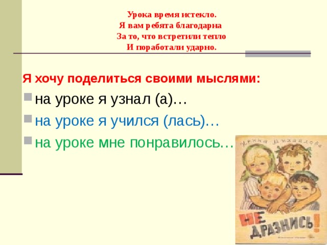     Урока время истекло.  Я вам ребята благодарна  За то, что встретили тепло  И поработали ударно.   Я хочу поделиться своими мыслями: на уроке я узнал (а)… на уроке я учился (лась)… на уроке мне понравилось…  