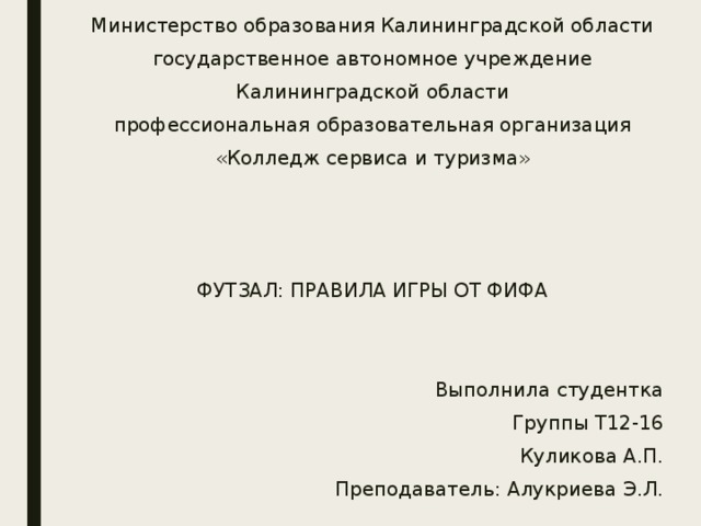 Министерство образования Калининградской области государственное автономное учреждение Калининградской области профессиональная образовательная организация «Колледж сервиса и туризма»    ФУТЗАЛ: ПРАВИЛА ИГРЫ ОТ ФИФА Выполнила студентка Группы Т12-16 Куликова А.П. Преподаватель: Алукриева Э.Л. Калининград 2019 