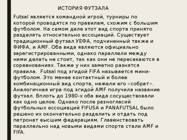 ИСТОРИЯ ФУТЗАЛА   Futsal является командной игрой, турниры по которой проводятся по правилам, схожим с большим футболом. На самом деле этот вид спорта принято разделять относительно ассоциаций. Существует традиционный футзал УЕФА, подчиненный также и ФИФА, и AMF. Оба вида являются официально зарегистрированными, однако параллели между ними делать не стоит, так как они не пересекаются в соревнованиях. Также у них заметно разнятся правила.   Futsal под эгидой FIFA называется мини-футболом. Это менее контактный и более комбинационный вид спорта, нежели его «собрат». Аналогичная игра под эгидой AMF получила название футзал. Вплоть до 1980-х оба вида сосуществовали как одно целое. Однако после разногласий футбольных ассоциаций FIFUSA и PANAFUTSAL было решено их окончательно разделить и отдать под патронат высшим федерациям. Главенствовать параллельно над новыми видами спорта стали AMF и FIFA. 
