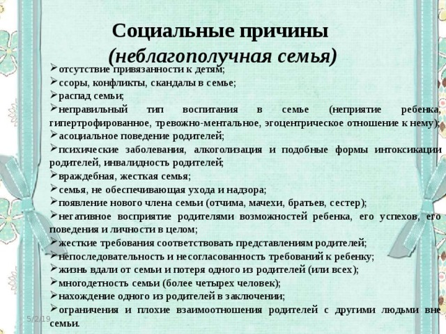 Социальные причины  (неблагополучная семья) отсутствие привязанности к детям; ссоры, конфликты, скандалы в семье; распад семьи; неправильный тип воспитания в семье (неприятие ребенка, гипертрофированное, тревожно-ментальное, эгоцентрическое отношение к нему); асоциальное поведение родителей; психические заболевания, алкоголизация и подобные формы интоксикации родителей, инвалидность родителей; враждебная, жесткая семья; семья, не обеспечивающая ухода и надзора; появление нового члена семьи (отчима, мачехи, братьев, сестер); негативное восприятие родителями возможностей ребенка, его успехов, его поведения и личности в целом; жесткие требования соответствовать представлениям родителей; непоследовательность и несогласованность требований к ребенку; жизнь вдали от семьи и потеря одного из родителей (или всех); многодетность семьи (более четырех человек); нахождение одного из родителей в заключении; ограничения и плохие взаимоотношения родителей с другими людьми вне семьи. 5/2/19 