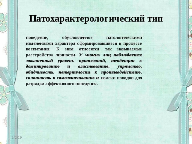 Патохарактерологический тип поведение, обусловленное патологическими изменениями характера сформировавшиеся в процессе воспитания. К ним относятся так называемые расстройства личности. У многих лиц наблюдается завышенный уровень притязаний, тенденции к доминированию и властвованию, упрямство, обидчивость, нетерпимость к противодействию, склонность к самозвинчиванию и поиски поводов для разрядки аффективного поведения . 5/2/19 