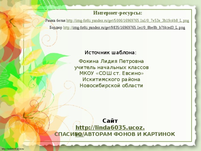 Интернет-ресурсы: Рамка белая http://img-fotki.yandex.ru/get/5006/16969765.1a1/0_7e53e_3b19c4b8_L.png  Бордюр http:// img-fotki.yandex.ru/get/9835/16969765.1ec/0_8be8b_b7f4ced3_L.png  Источник шаблона: Фокина Лидия Петровна учитель начальных классов МКОУ «СОШ ст. Евсино» Искитимского района Новосибирской области Сайт http://linda6035.ucoz.ru/   СПАСИБО АВТОРАМ ФОНОВ И КАРТИНОК 