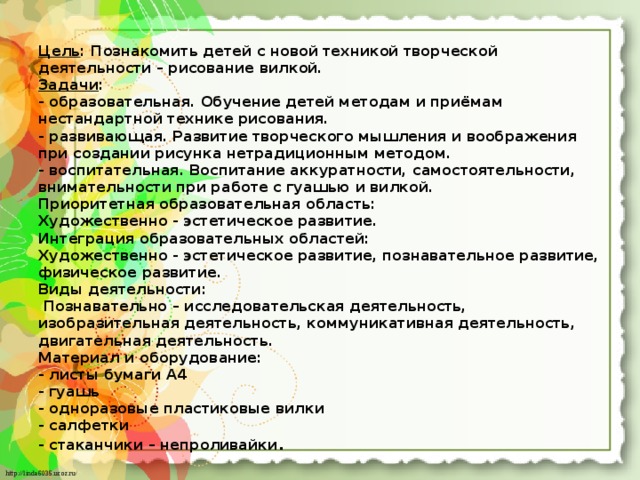 Цель : Познакомить детей с новой техникой творческой деятельности – рисование вилкой.  Задачи :  - образовательная. Обучение детей методам и приёмам нестандартной технике рисования.  - развивающая. Развитие творческого мышления и воображения при создании рисунка нетрадиционным методом.  - воспитательная. Воспитание аккуратности, самостоятельности, внимательности при работе с гуашью и вилкой.  Приоритетная образовательная область:  Художественно - эстетическое развитие.  Интеграция образовательных областей:  Художественно - эстетическое развитие, познавательное развитие, физическое развитие.  Виды деятельности:  Познавательно – исследовательская деятельность, изобразительная деятельность, коммуникативная деятельность, двигательная деятельность.  Материал и оборудование:  - листы бумаги А4  - гуашь  - одноразовые пластиковые вилки  - салфетки  - стаканчики – непроливайки . 