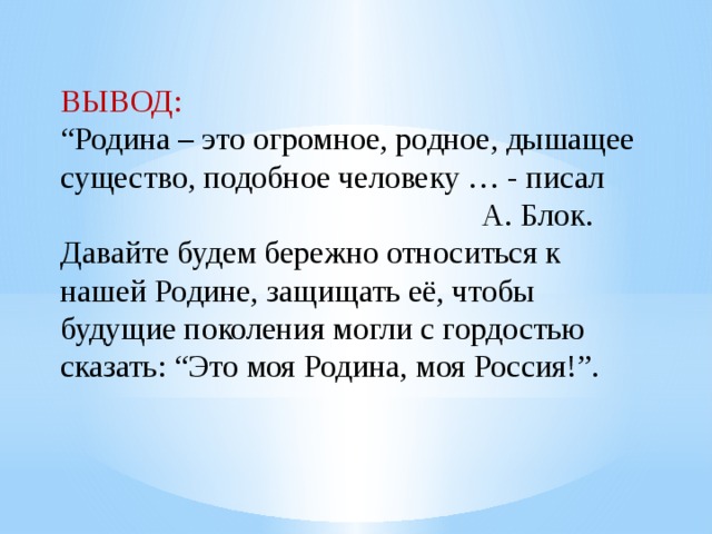 ВЫВОД: “ Родина – это огромное, родное, дышащее существо, подобное человеку … - писал  А. Блок. Давайте будем бережно относиться к нашей Родине, защищать её, чтобы будущие поколения могли с гордостью сказать: “Это моя Родина, моя Россия!”. 