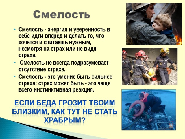 Смелость - энергия и уверенность в себе идти вперед и делать то, что хочется и считаешь нужным, несмотря на страх или не видя страха.  Смелость не всегда подразумевает отсутствие страха. Смелость - это умение быть сильнее страха: страх может быть - это чаще всего инстинктивная реакция. 