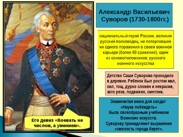 Александр Васильевич  Суворов (1730-1800гг.) Детство Саши Суворова проходило в деревне. Ребенок был ростом мал, хил, тощ, дурно сложен и некрасив, зато резв, подвижен, сметлив.  Знаменитая книга для солдат «Наука побеждать»  была своеобразным учебником Воинских искусств. Суворову принадлежит выражение «смелость города берет». Его девиз «Воевать не числом, а умением». 