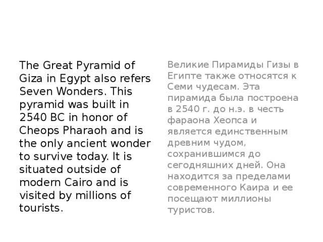 The Great Pyramid of Giza in Egypt also refers Seven Wonders. This pyramid was built in 2540 BC in honor of Cheops Pharaoh and is the only ancient wonder to survive today. It is situated outside of modern Cairo and is visited by millions of tourists.  Великие Пирамиды Гизы в Египте также относятся к Семи чудесам. Эта пирамида была построена в 2540 г. до н.э. в честь фараона Хеопса и является единственным древним чудом, сохранившимся до сегодняшних дней. Она находится за пределами современного Каира и ее посещают миллионы туристов.  