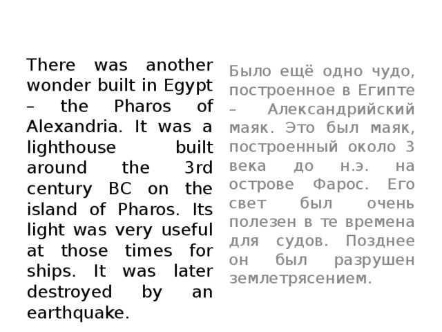 There was another wonder built in Egypt – the Pharos of Alexandria. It was a lighthouse built around the 3rd century BC on the island of Pharos. Its light was very useful at those times for ships. It was later destroyed by an earthquake. Было ещё одно чудо, построенное в Египте – Александрийский маяк. Это был маяк, построенный около 3 века до н.э. на острове Фарос. Его свет был очень полезен в те времена для судов. Позднее он был разрушен землетрясением.  