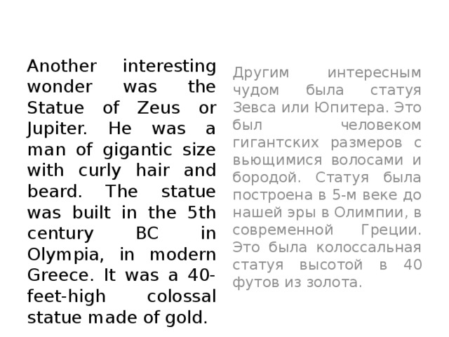 Another interesting wonder was the Statue of Zeus or Jupiter. He was a man of gigantic size with curly hair and beard. The statue was built in the 5th century BC in Olympia, in modern Greece. It was a 40-feet-high colossal statue made of gold.  Другим интересным чудом была статуя Зевса или Юпитера. Это был человеком гигантских размеров с вьющимися волосами и бородой. Статуя была построена в 5-м веке до нашей эры в Олимпии, в современной Греции. Это была колоссальная статуя высотой в 40 футов из золота.  