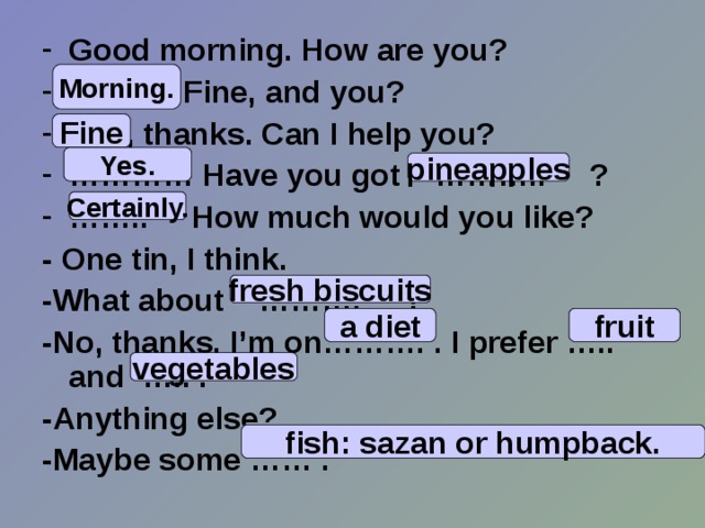 Good morning. How are you? …… . Fine, and you? … .. , thanks. Can I help you? ………… Have you got ……….. ? …… .. How much would you like? - One tin, I think. - What  about ………. ? -No, thanks. I’m on………. . I prefer ….. and ….. . -Anything else? -Maybe some …… .   Morning. Fine Yes. pineapples Certainly. fresh biscuits a diet fruit vegetables fish: sazan or humpback. 