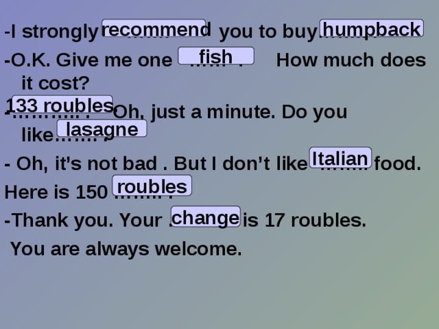 - I strongly ……. you to buy…….. . -O.K. Give me one …… . How much does it cost? -……….. . Oh, just a minute. Do you like……. . - Oh, it’s not bad . But I don’t like …….. food. Here is 150 …….. . -Thank you. Your ……… is 17 roubles.   You are always welcome.  recommend humpback fish 133 roubles. lasagne Italian roubles change 