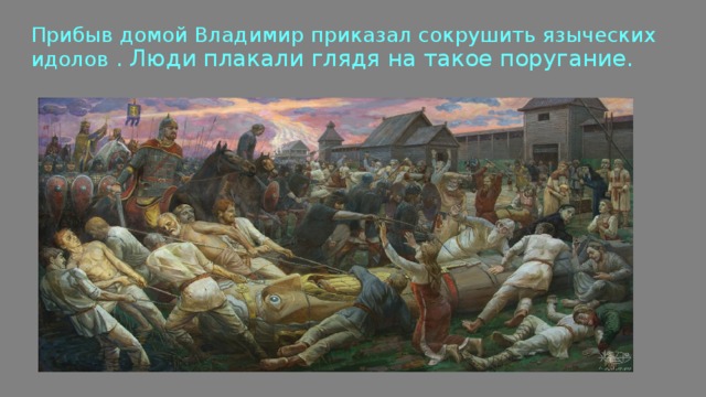Прибыв домой Владимир приказал сокрушить языческих идолов . Люди плакали глядя на такое поругание. 