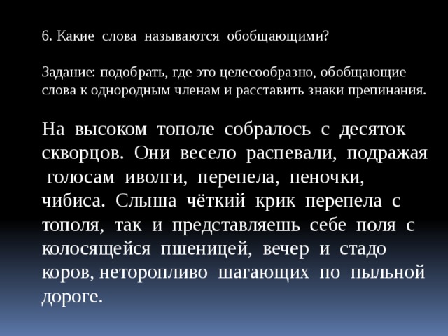 6. Какие слова называются обобщающими? Задание: подобрать, где это целесообразно, обобщающие слова к однородным членам и расставить знаки препинания. На высоком тополе собралось с десяток скворцов. Они весело распевали, подражая голосам иволги, перепела, пеночки, чибиса. Слыша чёткий крик перепела с тополя, так и представляешь себе поля с колосящейся пшеницей, вечер и стадо коров, неторопливо шагающих по пыльной дороге.  