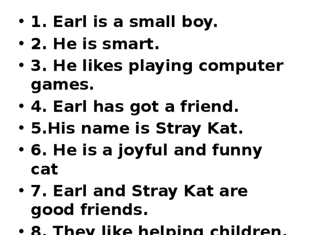 1. Earl is a small boy. 2. He is smart. 3. He likes playing computer games. 4. Earl has got a friend. 5.His name is Stray Kat. 6. He is a joyful and funny cat 7. Earl and Stray Kat are good friends. 8. They like helping children. 9. They can help you, too 