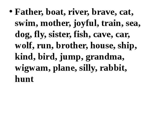 Father, boat, river, brave, cat, swim, mother, joyful, train, sea, dog, fly, sister, fish, cave, car, wolf, run, brother, house, ship, kind, bird, jump, grandma, wigwam, plane, silly, rabbit, hunt 