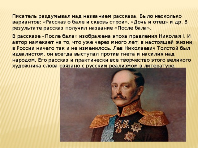 Писатель раздумывал над названием рассказа. Было несколько вариантов: «Рассказ о бале и сквозь строй», «Дочь и отец» и др. В результате рассказ получил название «После бала». В рассказе «После бала» изображена эпоха правления Николая I. И автор намекает на то, что уже через много лет, в настоящей жизни, в России ничего так и не изменилось. Лев Николаевич Толстой был идеалистом, он всегда выступал против гнета и насилия над народом. Его рассказ и практически все творчество этого великого художника слова связано с русским реализмом в литературе. 