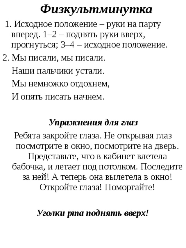  Физкультминутка  1. Исходное положение – руки на парту вперед. 1–2 – поднять руки вверх, прогнуться; 3–4 – исходное положение. 2. Мы писали, мы писали.  Наши пальчики устали.  Мы немножко отдохнем,  И опять писать начнем. Упражнения для глаз Ребята закройте глаза. Не открывая глаз посмотрите в окно, посмотрите на дверь. Представьте, что в кабинет влетела бабочка, и летает под потолком. Последите за ней! А теперь она вылетела в окно! Откройте глаза! Поморгайте!  Уголки рта поднять вверх! 