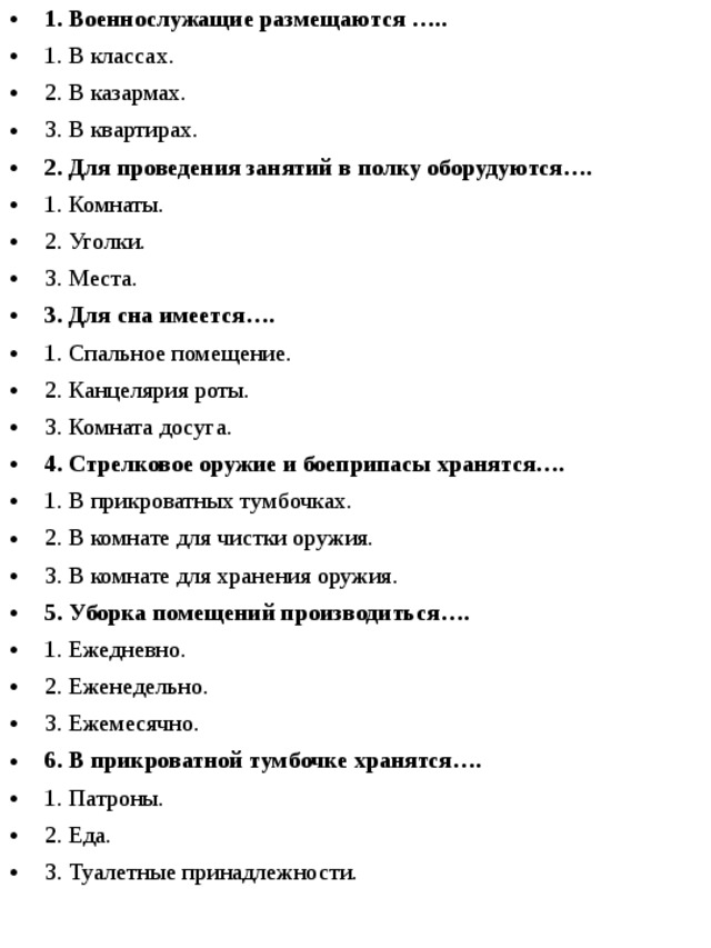 1. Военнослужащие размещаются ….. 1. В классах. 2. В казармах. 3. В квартирах. 2.  Для проведения занятий в полку оборудуются…. 1. Комнаты. 2. Уголки. 3. Места.  3. Для сна имеется…. 1. Спальное помещение. 2. Канцелярия роты. 3. Комната досуга. 4.  Стрелковое оружие и боеприпасы хранятся…. 1. В прикроватных тумбочках. 2. В комнате для чистки оружия. 3. В комнате для хранения оружия. 5. Уборка помещений производиться…. 1. Ежедневно. 2. Еженедельно. 3. Ежемесячно.  6. В прикроватной тумбочке хранятся…. 1. Патроны. 2. Еда. 3. Туалетные принадлежности. 