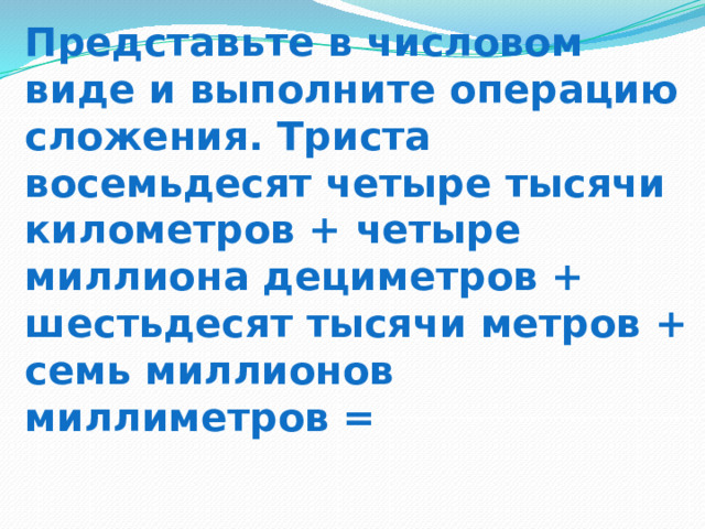 Представьте в числовом виде и выполните операцию сложения. Триста восемьдесят четыре тысячи километров + четыре миллиона дециметров + шестьдесят тысячи метров + семь миллионов миллиметров =   