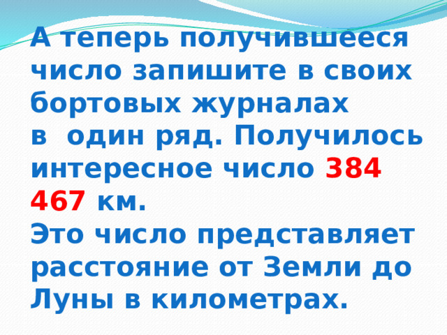 А теперь получившееся число запишите в своих бортовых журналах  в один ряд. Получилось интересное число 384 467 км.  Это число представляет расстояние от Земли до Луны в километрах. 
