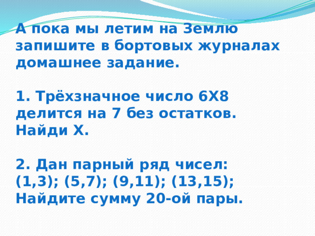 А пока мы летим на Землю запишите в бортовых журналах домашнее задание.   1. Трёхзначное число 6Х8 делится на 7 без остатков. Найди Х.   2. Дан парный ряд чисел:  (1,3); (5,7); (9,11); (13,15);  Найдите сумму 20-ой пары. 
