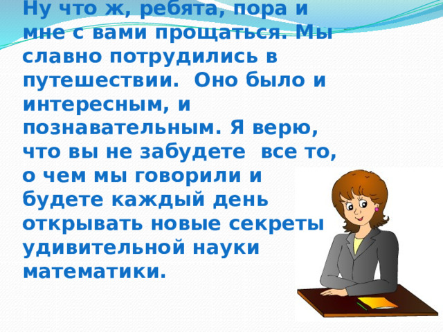 Ну что ж, ребята, пора и мне с вами прощаться. Мы славно потрудились в путешествии. Оно было и интересным, и познавательным. Я верю, что вы не забудете все то, о чем мы говорили и будете каждый день открывать новые секреты удивительной науки математики. 
