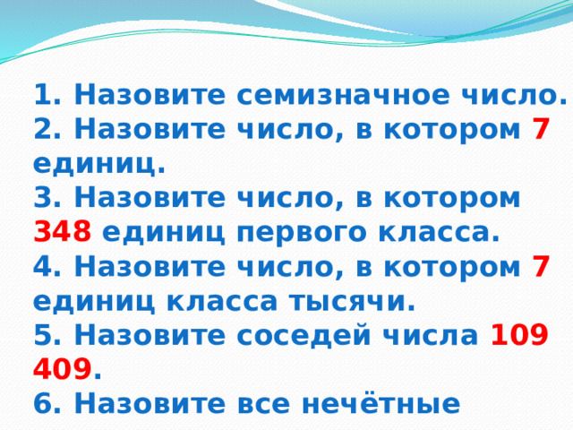 1. Назовите семизначное число.  2. Назовите число, в котором 7 единиц.  3. Назовите число, в котором 348 единиц первого класса.  4. Назовите число, в котором 7 единиц класса тысячи.  5. Назовите соседей числа 109 409 .  6. Назовите все нечётные числа. 