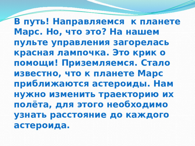 В путь! Направляемся к планете Марс. Но, что это? На нашем пульте управления загорелась красная лампочка. Это крик о помощи! Приземляемся. Стало известно, что к планете Марс приближаются астероиды. Нам нужно изменить траекторию их полёта, для этого необходимо узнать расстояние до каждого астероида. 
