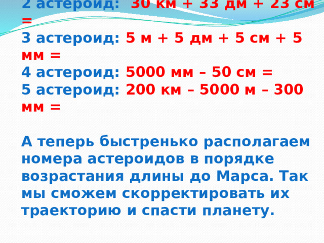 1 астероид: 2 км + 20 м + 200 мм =  2 астероид: 30 км + 33 дм + 23 см =  3 астероид: 5 м + 5 дм + 5 см + 5 мм =  4 астероид: 5000 мм – 50 см =  5 астероид: 200 км – 5000 м – 300 мм =   А теперь быстренько располагаем номера астероидов в порядке возрастания длины до Марса. Так мы сможем скорректировать их траекторию и спасти планету. 