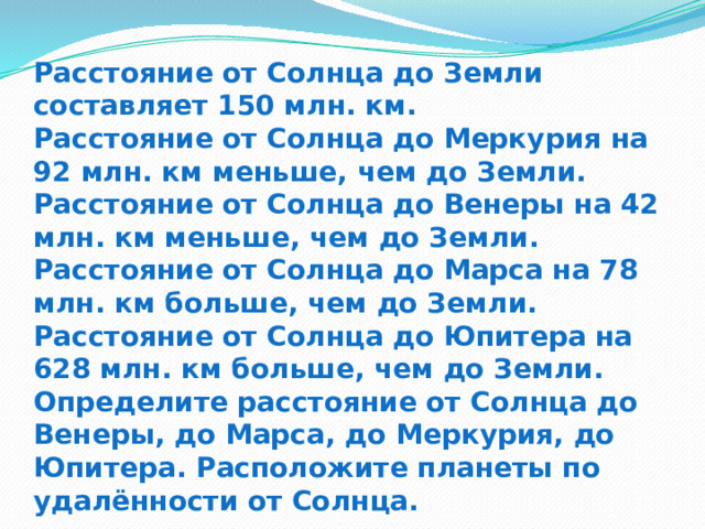 Расстояние от Солнца до Земли составляет 150 млн. км.  Расстояние от Солнца до Меркурия на 92 млн. км меньше, чем до Земли.  Расстояние от Солнца до Венеры на 42 млн. км меньше, чем до Земли.  Расстояние от Солнца до Марса на 78 млн. км больше, чем до Земли.  Расстояние от Солнца до Юпитера на 628 млн. км больше, чем до Земли.  Определите расстояние от Солнца до Венеры, до Марса, до Меркурия, до Юпитера. Расположите планеты по удалённости от Солнца. 