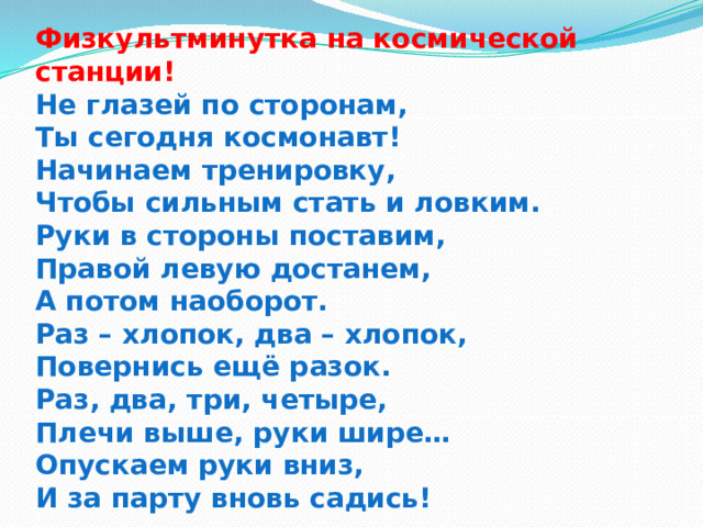Физкультминутка на космической станции!  Не глазей по сторонам,  Ты сегодня космонавт!  Начинаем тренировку,  Чтобы сильным стать и ловким.  Руки в стороны поставим,  Правой левую достанем,  А потом наоборот.  Раз – хлопок, два – хлопок,  Повернись ещё разок.  Раз, два, три, четыре,  Плечи выше, руки шире…  Опускаем руки вниз,  И за парту вновь садись! 