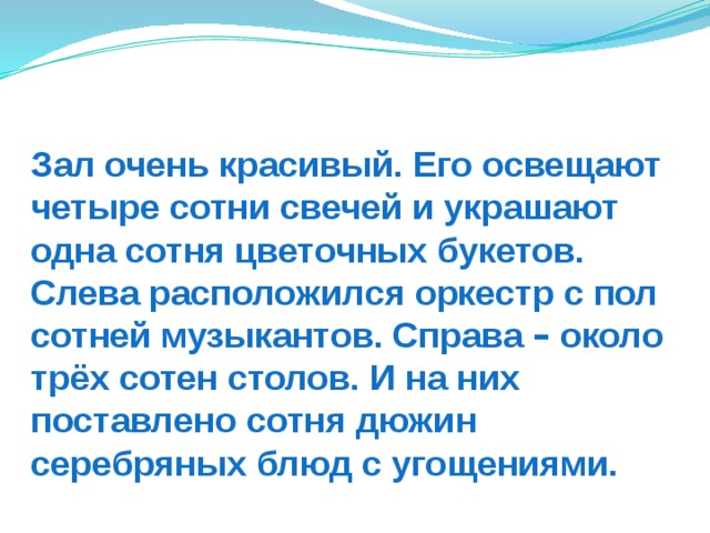 Зал очень красивый. Его освещают четыре сотни свечей и украшают одна сотня цветочных букетов. Слева расположился оркестр с пол сотней музыкантов. Справа – около трёх сотен столов. И на них поставлено сотня дюжин серебряных блюд с угощениями. 