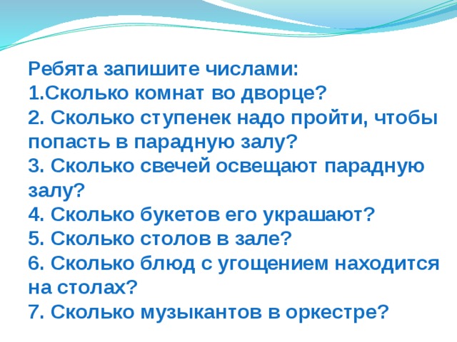 Ребята запишите числами:  1.Сколько комнат во дворце?  2. Сколько ступенек надо пройти, чтобы попасть в парадную залу?  3. Сколько свечей освещают парадную залу?  4. Сколько букетов его украшают?  5. Сколько столов в зале?  6. Сколько блюд с угощением находится на столах?  7. Сколько музыкантов в оркестре? 