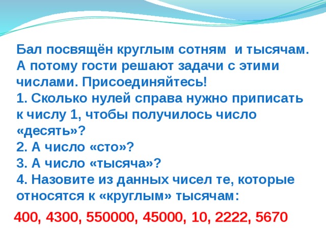 Бал посвящён круглым сотням и тысячам. А потому гости решают задачи с этими числами. Присоединяйтесь!  1. Сколько нулей справа нужно приписать к числу 1, чтобы получилось число «десять»?  2. А число «сто»?  3. А число «тысяча»?  4. Назовите из данных чисел те, которые относятся к «круглым» тысячам: 400, 4300, 550000, 45000, 10, 2222, 5670 