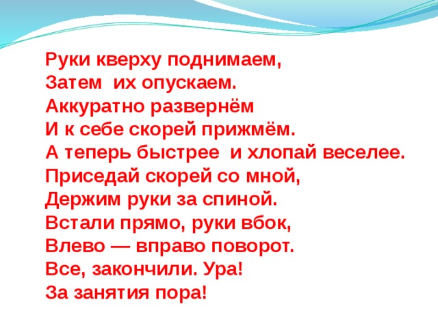Руки кверху поднимаем,  Затем их опускаем.  Аккуратно развернём  И к себе скорей прижмём.  А теперь быстрее и хлопай веселее.  Приседай скорей со мной,  Держим руки за спиной.  Встали прямо, руки вбок,  Влево — вправо поворот.  Все, закончили. Ура!  За занятия пора! 