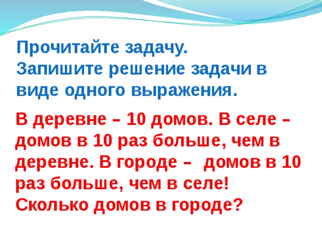 Прочитайте задачу.  Запишите решение задачи в виде одного выражения. В деревне –  10 домов. В селе – домов в 10 раз больше, чем в деревне. В городе – домов в 10 раз больше, чем в селе! Сколько домов в городе? 