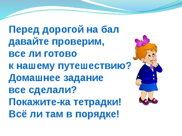 Перед дорогой на бал  давайте проверим,  все ли готово  к нашему путешествию?  Домашнее задание  все сделали?  Покажите-ка тетрадки!  Всё ли там в порядке! 