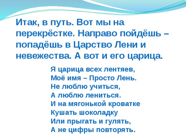 Итак, в путь. Вот мы на перекрёстке. Направо пойдёшь – попадёшь в Царство Лени и невежества. А вот и его царица. Я царица всех лентяев,  Моё имя – Просто Лень.  Не люблю учиться,  А люблю лениться.  И на мягонькой кроватке  Кушать шоколадку  Или прыгать и гулять,  А не цифры повторять .  