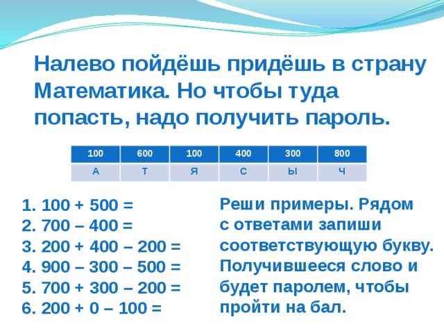 Налево пойдёшь придёшь в страну Математика. Но чтобы туда попасть, надо получить пароль. 100 А 600 Т 100 400 Я С 300 Ы 800 Ч Реши примеры. Рядом  с ответами запиши соответствующую букву. Получившееся слово и будет паролем, чтобы пройти на бал. 1. 100 + 500 = 2. 700 – 400 = 3. 200 + 400 – 200 = 4. 900 – 300 – 500 = 5. 700 + 300 – 200 = 6. 200 + 0 – 100 = 