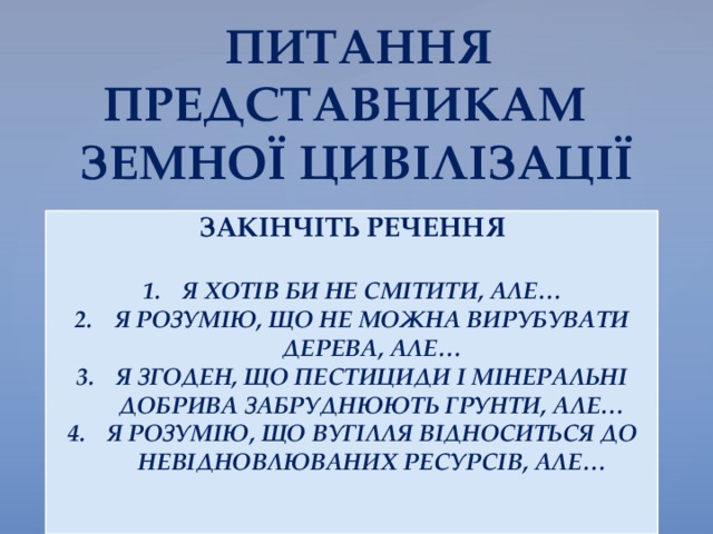 ПИТАННЯ  ПРЕДСТАВНИКАМ  ЗЕМНОЇ ЦИВІЛІЗАЦІЇ ЗАКІНЧІТЬ РЕЧЕННЯ  Я ХОТІВ БИ НЕ СМІТИТИ, АЛЕ… Я РОЗУМІЮ, ЩО НЕ МОЖНА ВИРУБУВАТИ ДЕРЕВА, АЛЕ… Я ЗГОДЕН, ЩО ПЕСТИЦИДИ І МІНЕРАЛЬНІ ДОБРИВА ЗАБРУДНЮЮТЬ ГРУНТИ, АЛЕ… Я РОЗУМІЮ, ЩО ВУГІЛЛЯ ВІДНОСИТЬСЯ ДО НЕВІДНОВЛЮВАНИХ РЕСУРСІВ, АЛЕ…   