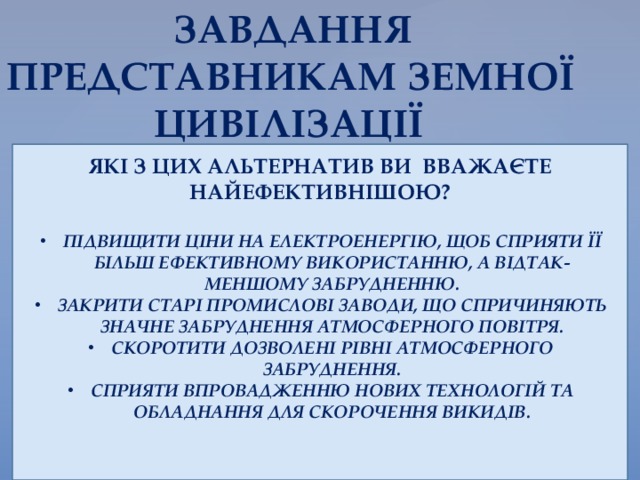  ЗАВДАННЯ ПРЕДСТАВНИКАМ ЗЕМНОЇ  ЦИВІЛІЗАЦІЇ ЯКІ З ЦИХ АЛЬТЕРНАТИВ ВИ ВВАЖАЄТЕ НАЙЕФЕКТИВНІШОЮ?  ПІДВИЩИТИ ЦІНИ НА ЕЛЕКТРОЕНЕРГІЮ, ЩОБ СПРИЯТИ ЇЇ БІЛЬШ ЕФЕКТИВНОМУ ВИКОРИСТАННЮ, А ВІДТАК- МЕНШОМУ ЗАБРУДНЕННЮ. ЗАКРИТИ СТАРІ ПРОМИСЛОВІ ЗАВОДИ, ЩО СПРИЧИНЯЮТЬ ЗНАЧНЕ ЗАБРУДНЕННЯ АТМОСФЕРНОГО ПОВІТРЯ. СКОРОТИТИ ДОЗВОЛЕНІ РІВНІ АТМОСФЕРНОГО ЗАБРУДНЕННЯ. СПРИЯТИ ВПРОВАДЖЕННЮ НОВИХ ТЕХНОЛОГІЙ ТА ОБЛАДНАННЯ ДЛЯ СКОРОЧЕННЯ ВИКИДІВ.   
