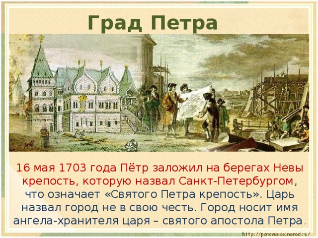 Град Петра  16 мая 1703 года Пётр заложил на берегах Невы крепость, которую назвал Санкт-Петербургом , что означает «Святого Петра крепость». Царь назвал город не в свою честь. Город носит имя ангела-хранителя царя – святого апостола Петра . 
