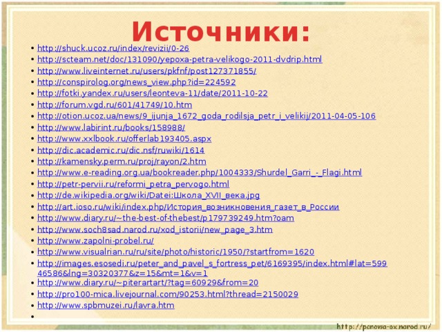 Источники: http://shuck.ucoz.ru/index/revizii/0-26 http://scteam.net/doc/131090/yepoxa-petra-velikogo-2011-dvdrip.html http://www.liveinternet.ru/users/pkfnf/post127371855/ http://conspirolog.org/news_view.php?id=224592 http://fotki.yandex.ru/users/leonteva-11/date/2011-10-22 http://forum.vgd.ru/601/41749/10.htm http://otion.ucoz.ua/news/9_ijunja_1672_goda_rodilsja_petr_i_velikij/2011-04-05-106 http://www.labirint.ru/books/158988/ http://www.xxlbook.ru/offerlab193405.aspx http://dic.academic.ru/dic.nsf/ruwiki/1614 http://kamensky.perm.ru/proj/rayon/2.htm http://www.e-reading.org.ua/bookreader.php/1004333/Shurdel_Garri_-_Flagi.html http://petr-pervii.ru/reformi_petra_pervogo.html http://de.wikipedia.org/wiki/Datei:Школа_XVII_века.jpg http://art.ioso.ru/wiki/index.php/История_возникновения_газет_в_России http://www.diary.ru/~the-best-of-thebest/p179739249.htm?oam http://www.soch8sad.narod.ru/xod_istorii/new_page_3.htm http://www.zapolni-probel.ru/ http://www.visualrian.ru/ru/site/photo/historic/1950/?startfrom=1620 http://images.esosedi.ru/peter_and_pavel_s_fortress_pet/6169395/index.html#lat=59946586&lng=30320377&z=15&mt=1&v=1 http://www.diary.ru/~piterartart/?tag=60929&from=20 http://pro100-mica.livejournal.com/90253.html?thread=2150029 http://www.spbmuzei.ru/lavra.htm   