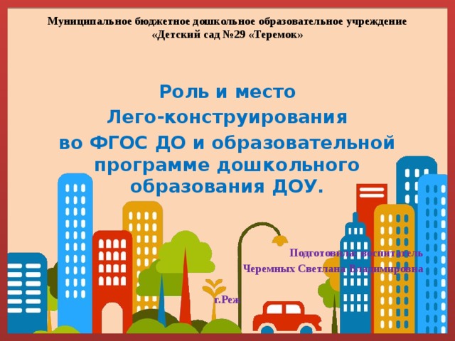 Муниципальное бюджетное дошкольное образовательное учреждение «Детский сад №29 «Теремок» Роль и место  Лего-конструирования во ФГОС ДО и образовательной программе дошкольного образования ДОУ.    Подготовила: воспитатель  Черемных Светлана Владимировна  г.Реж 