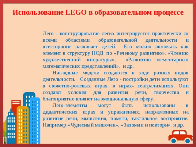 Использование LEGO в образовательном процессе   Лего - конструирование легко интегрируется практически со всеми областями образовательной деятельности и всесторонне развивает детей. Его можно включать как элемент в структуру НОД по «Речевому развитию», «Чтению художественной литературы», «Развитию элементарных математических представлений», и др.  Наглядные модели создаются в ходе разных видов деятельности. Созданные Лего - постройки дети используют в сюжетно-ролевых играх, в играх- театрализациях. Они создают условия для развития речи, творчества и благоприятно влияют на эмоциональную сферу.  Лего-элементы могут быть использованы в дидактических играх и упражнениях, направленных на развитие речи, мышления, памяти, тактильное восприятие. Например:«Чудесный мешочек», «Запомни и повтори» и др. 